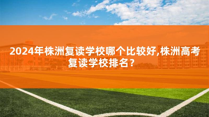 2024年株洲复读学校哪个比较好,株洲高考复读学校排名？
